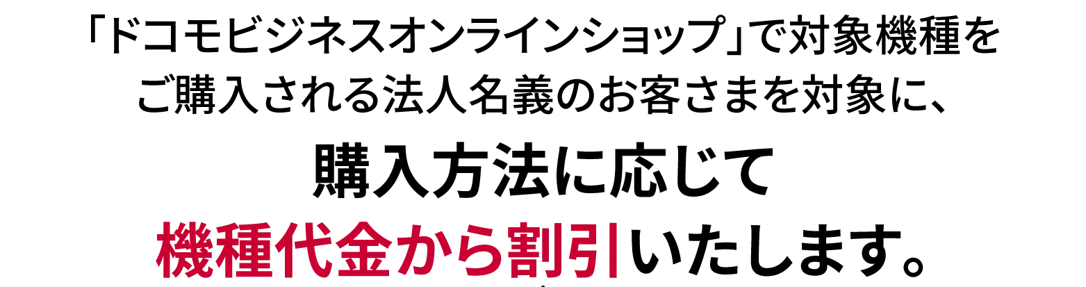 「ドコモビジネスオンラインショップ」で対象機種をご購入される法人名義のお客さまを対象に、購入方法に応じて機種代金から割引いたします。