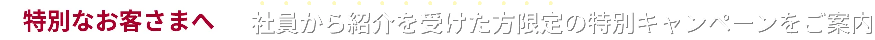 特別なお客さまへ 社員から紹介を受けた方限定の特別キャンペーンをご案内