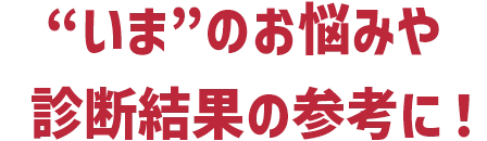 “いま”のお悩みや診断結果の参考に！