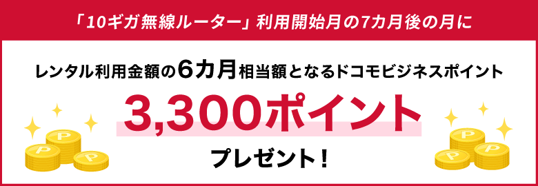 「10ギガ無線ルーター」利用開始月の7カ月後の月に、レンタル利用金額の6カ月相当額となるドコモビジネスポイント3,300ポイントプレゼント！